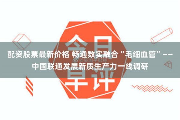 配资股票最新价格 畅通数实融合“毛细血管”——中国联通发展新质生产力一线调研