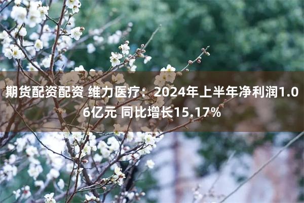 期货配资配资 维力医疗：2024年上半年净利润1.06亿元 同比增长15.17%