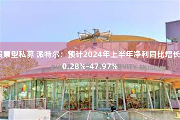 股票型私募 派特尔：预计2024年上半年净利同比增长40.28%-47.97%