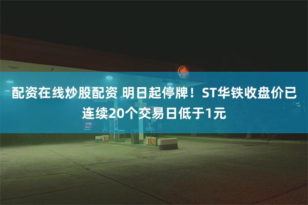 配资在线炒股配资 明日起停牌！ST华铁收盘价已连续20个交易日低于1元