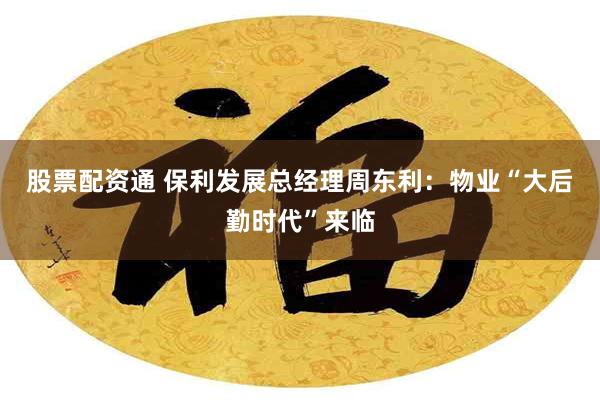 股票配资通 保利发展总经理周东利：物业“大后勤时代”来临