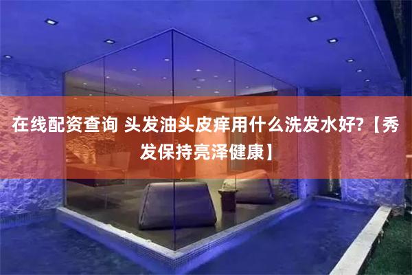 在线配资查询 头发油头皮痒用什么洗发水好?【秀发保持亮泽健康】