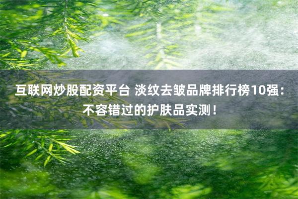 互联网炒股配资平台 淡纹去皱品牌排行榜10强：不容错过的护肤品实测！