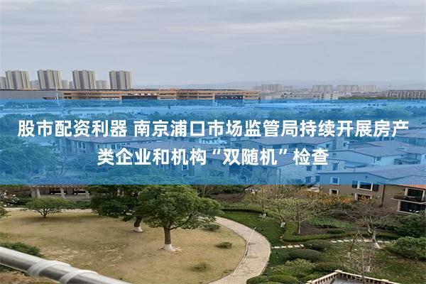 股市配资利器 南京浦口市场监管局持续开展房产类企业和机构“双随机”检查