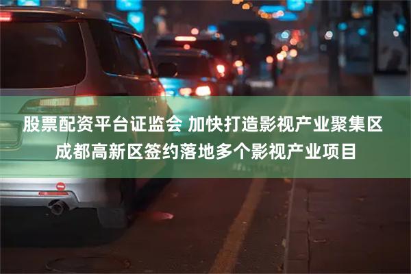 股票配资平台证监会 加快打造影视产业聚集区 成都高新区签约落地多个影视产业项目