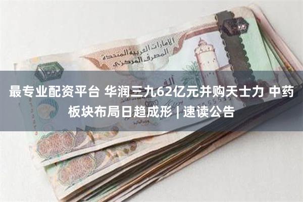 最专业配资平台 华润三九62亿元并购天士力 中药板块布局日趋成形 | 速读公告