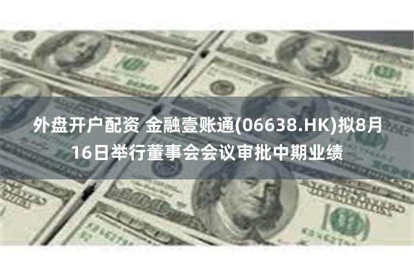 外盘开户配资 金融壹账通(06638.HK)拟8月16日举行董事会会议审批中期业绩