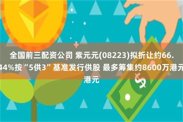 全国前三配资公司 紫元元(08223)拟折让约66.44%按“5供3”基准发行供股 最多筹集约8600万港元