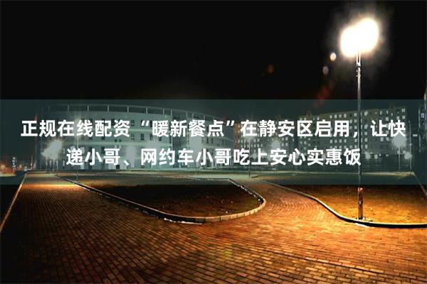 正规在线配资 “暖新餐点”在静安区启用，让快递小哥、网约车小哥吃上安心实惠饭