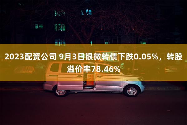 2023配资公司 9月3日银微转债下跌0.05%，转股溢价率78.46%