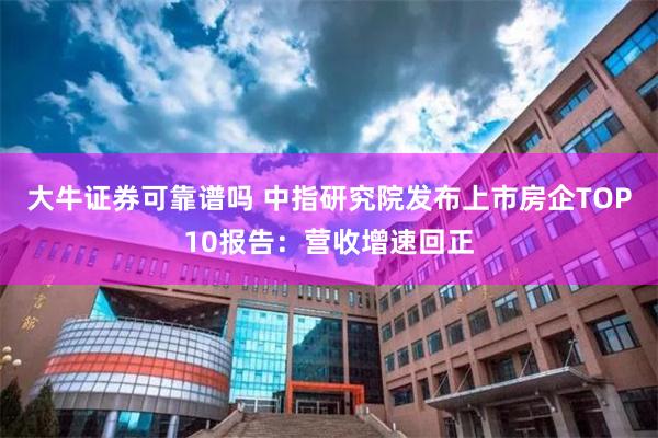 大牛证券可靠谱吗 中指研究院发布上市房企TOP10报告：营收增速回正