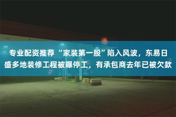 专业配资推荐 “家装第一股”陷入风波，东易日盛多地装修工程被曝停工，有承包商去年已被欠款