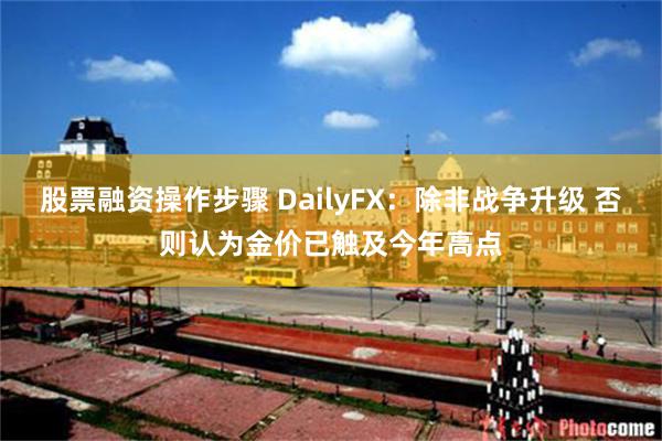 股票融资操作步骤 DailyFX：除非战争升级 否则认为金价已触及今年高点