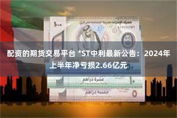 配资的期货交易平台 *ST中利最新公告：2024年上半年净亏损2.66亿元