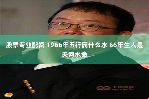 股票专业配资 1966年五行属什么水 66年生人是天河水命