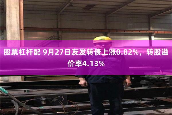 股票杠杆配 9月27日友发转债上涨0.82%，转股溢价率4.13%