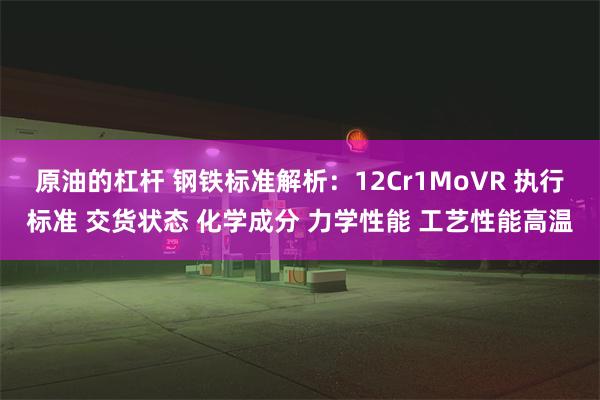 原油的杠杆 钢铁标准解析：12Cr1MoVR 执行标准 交货状态 化学成分 力学性能 工艺性能高温