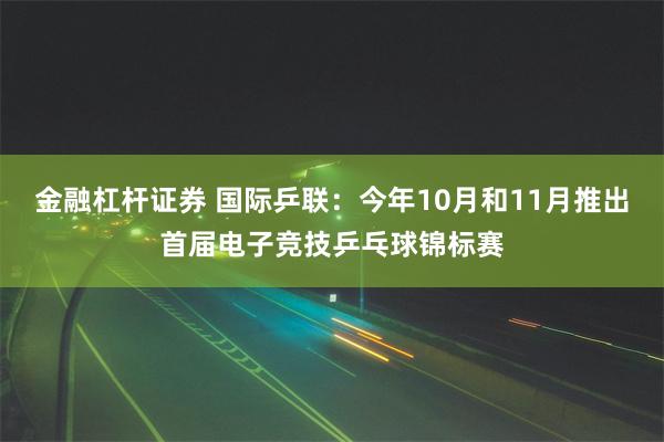 金融杠杆证券 国际乒联：今年10月和11月推出首届电子竞技乒乓球锦标赛