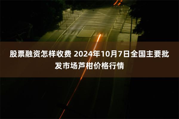 股票融资怎样收费 2024年10月7日全国主要批发市场芦柑价格行情