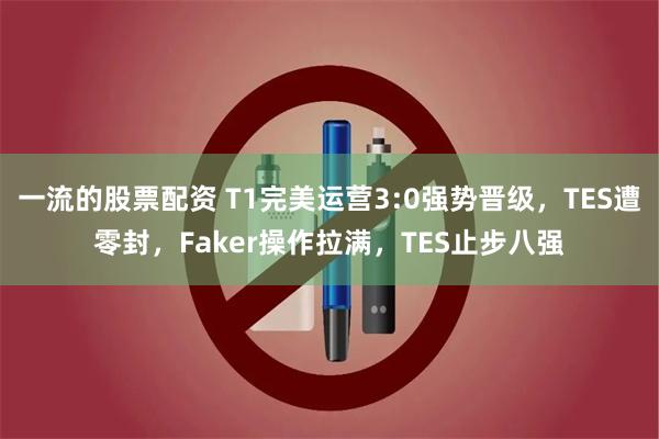 一流的股票配资 T1完美运营3:0强势晋级，TES遭零封，Faker操作拉满，TES止步八强