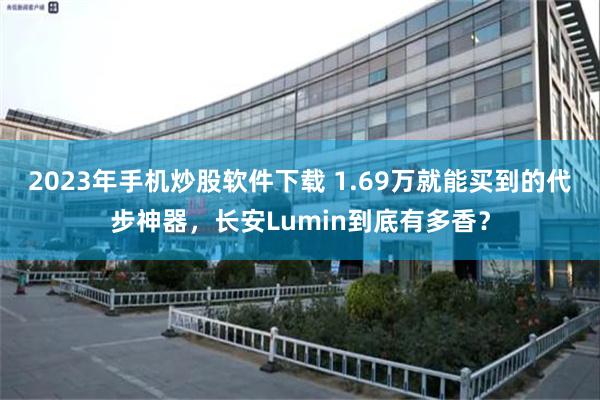 2023年手机炒股软件下载 1.69万就能买到的代步神器，长安Lumin到底有多香？