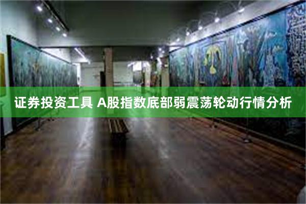 证券投资工具 A股指数底部弱震荡轮动行情分析