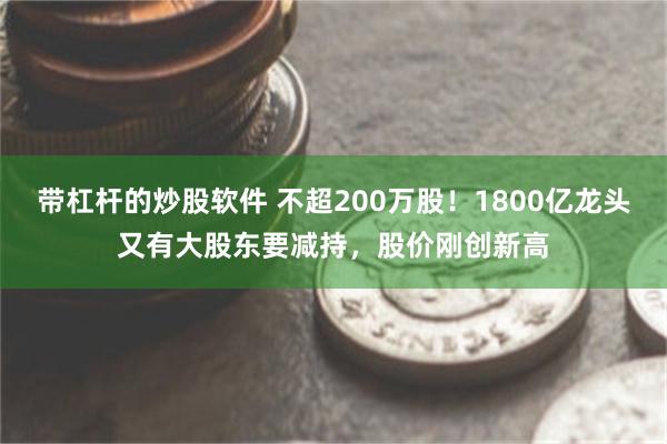 带杠杆的炒股软件 不超200万股！1800亿龙头又有大股东要减持，股价刚创新高