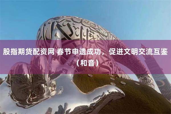 股指期货配资网 春节申遗成功，促进文明交流互鉴（和音）