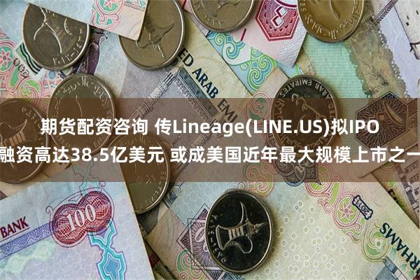 期货配资咨询 传Lineage(LINE.US)拟IPO融资高达38.5亿美元 或成美国近年最大规模上市之一