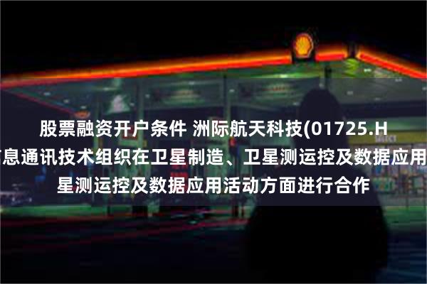 股票融资开户条件 洲际航天科技(01725.HK)拟携手阿拉伯信息通讯技术组织在卫星制造、卫星测运控及数据应用活动方面进行合作