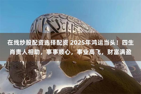 在线炒股配资选择配资 2025年鸿运当头！四生肖贵人相助，事事顺心，事业高飞，财富满盈